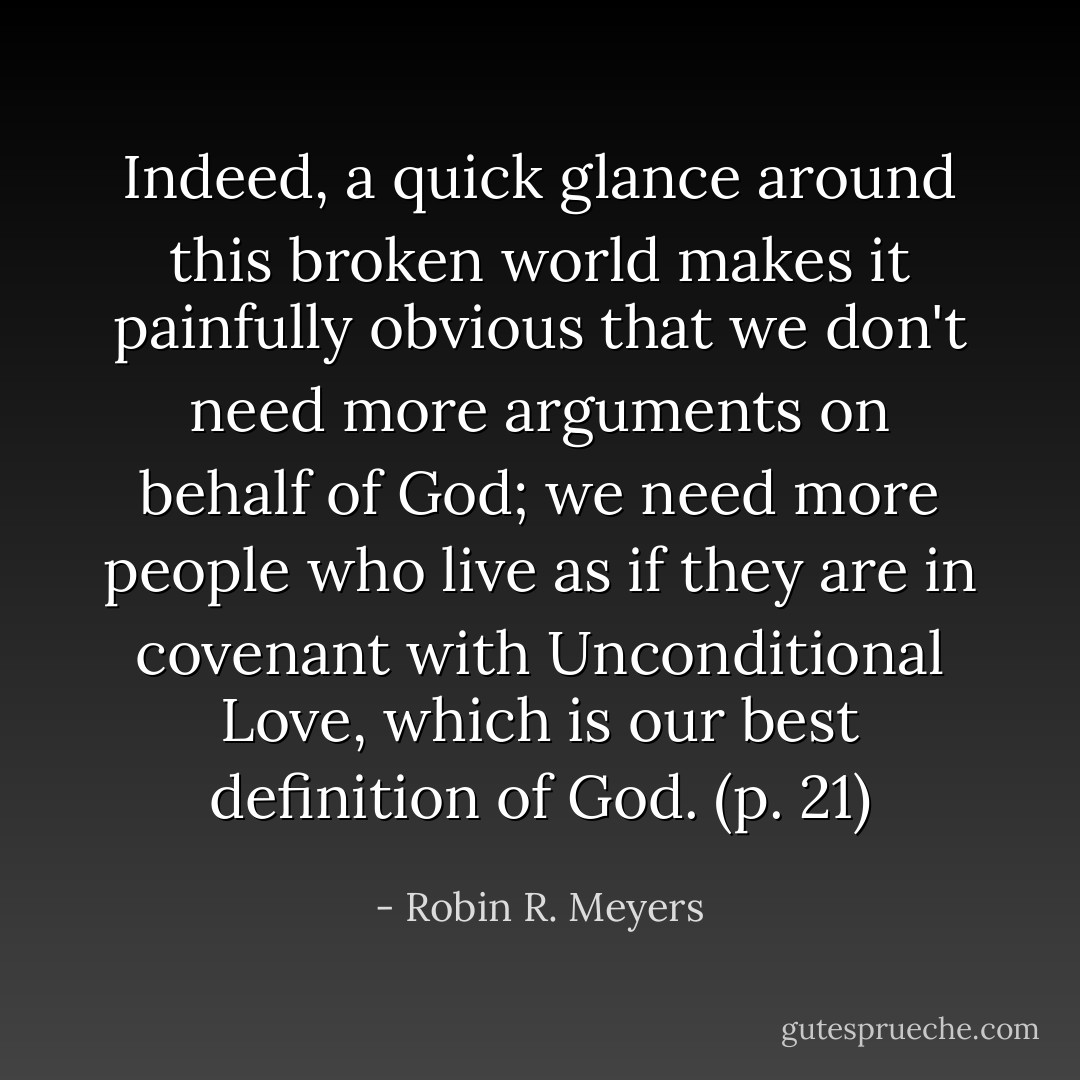 Indeed, a quick glance around this broken world makes it painfully obvious that we don't need more arguments on behalf of God; we need more people who live as if they are in covenant with Unconditional Love, which is our best definition of God. (p. 21) - Robin R. Meyers