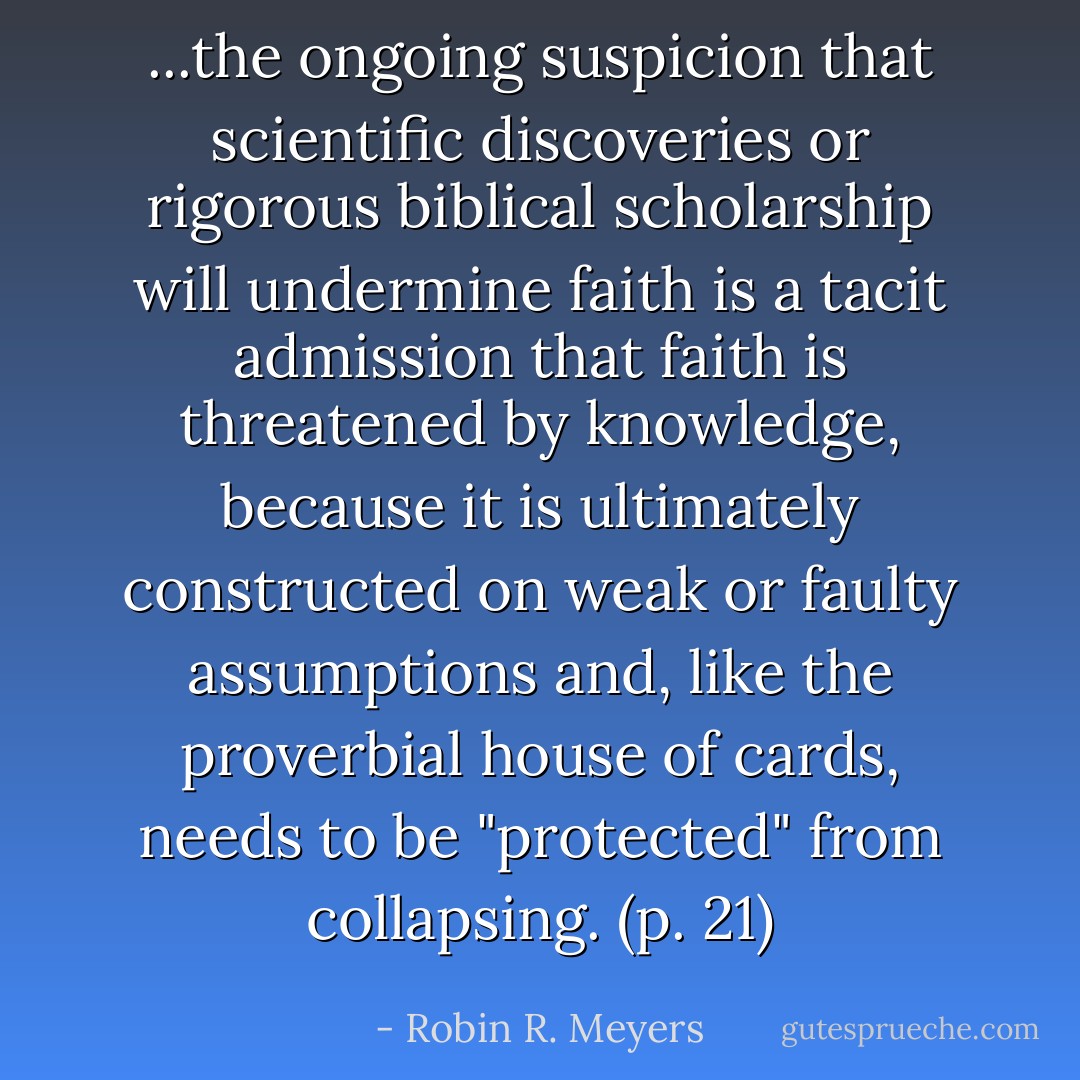 ...the ongoing suspicion that scientific discoveries or rigorous biblical scholarship will undermine faith is a tacit admission that faith is threatened by knowledge, because it is ultimately constructed on weak or faulty assumptions and, like the proverbial house of cards, needs to be "protected" from collapsing. (p. 21) - Robin R. Meyers