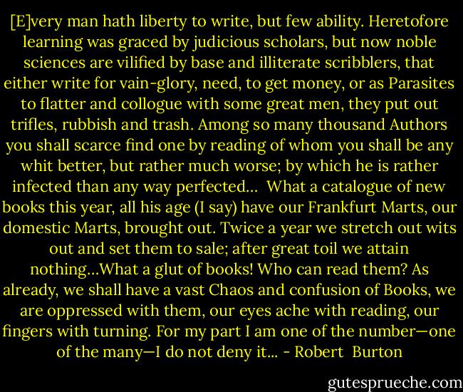 [E]very man hath liberty to write, but few ability. Heretofore learning was graced by judicious scholars, but now noble sciences are vilified by base and illiterate scribblers, that either write for vain-glory, need, to get money, or as Parasites to flatter and collogue with some great men, they put out trifles, rubbish and trash. Among so many thousand Authors you shall scarce find one by reading of whom you shall be any whit better, but rather much worse; by which he is rather infected than any way perfected…<br /><br />What a catalogue of new books this year, all his age (I say) have our Frankfurt Marts, our domestic Marts, brought out. Twice a year we stretch out wits out and set them to sale; after great toil we attain nothing…What a glut of books! Who can read them? As already, we shall have a vast Chaos and confusion of Books, we are oppressed with them, our eyes ache with reading, our fingers with turning. For my part I am one of the number—one of the many—I do not deny it... - Robert  Burton
