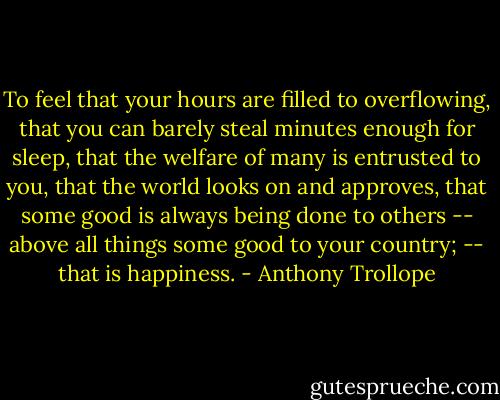 To feel that your hours are filled to overflowing, that you can barely steal minutes enough for sleep, that the welfare of many is entrusted to you, that the world looks on and approves, that some good is always being done to others -- above all things some good to your country; -- that is happiness. - Anthony Trollope