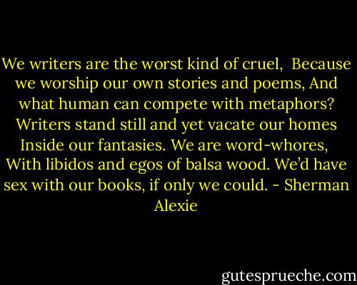 We writers are the worst kind of cruel,<br /><br />Because we worship our own stories and poems,<br />And what human can compete with metaphors?<br />Writers stand still and yet vacate our homes<br />Inside our fantasies. We are word-whores,<br /><br />With libidos and egos of balsa wood.<br />We’d have sex with our books, if only we could. - Sherman Alexie