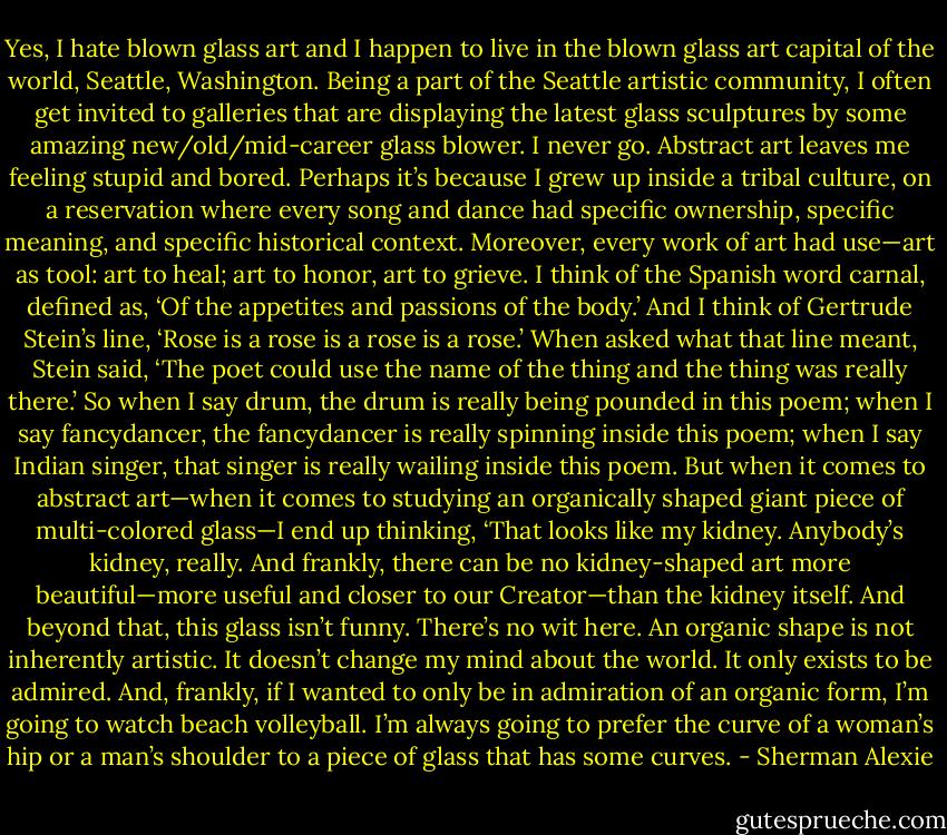 Yes, I hate blown glass art and I happen to live in the blown glass art capital of the world, Seattle, Washington. Being a part of the Seattle artistic community, I often get invited to galleries that are displaying the latest glass sculptures by some amazing new/old/mid-career glass blower. I never go. Abstract art leaves me feeling stupid and bored. Perhaps it’s because I grew up inside a tribal culture, on a reservation where every song and dance had specific ownership, specific meaning, and specific historical context. Moreover, every work of art had use—art as tool: art to heal; art to honor, art to grieve. I think of the Spanish word carnal, defined as, ‘Of the appetites and passions of the body.’ And I think of Gertrude Stein’s line, ‘Rose is a rose is a rose is a rose.’ When asked what that line meant, Stein said, ‘The poet could use the name of the thing and the thing was really there.’ So when I say drum, the drum is really being pounded in this poem; when I say fancydancer, the fancydancer is really spinning inside this poem; when I say Indian singer, that singer is really wailing inside this poem. But when it comes to abstract art—when it comes to studying an organically shaped giant piece of multi-colored glass—I end up thinking, ‘That looks like my kidney. Anybody’s kidney, really. And frankly, there can be no kidney-shaped art more beautiful—more useful and closer to our Creator—than the kidney itself. And beyond that, this glass isn’t funny. There’s no wit here. An organic shape is not inherently artistic. It doesn’t change my mind about the world. It only exists to be admired. And, frankly, if I wanted to only be in admiration of an organic form, I’m going to watch beach volleyball. I’m always going to prefer the curve of a woman’s hip or a man’s shoulder to a piece of glass that has some curves. - Sherman Alexie