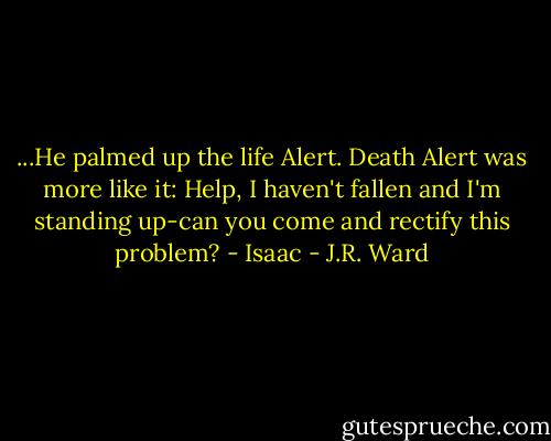...He palmed up the life Alert. Death Alert was more like it: Help, I haven't fallen and I'm standing up-can you come and rectify this problem? - Isaac - J.R. Ward