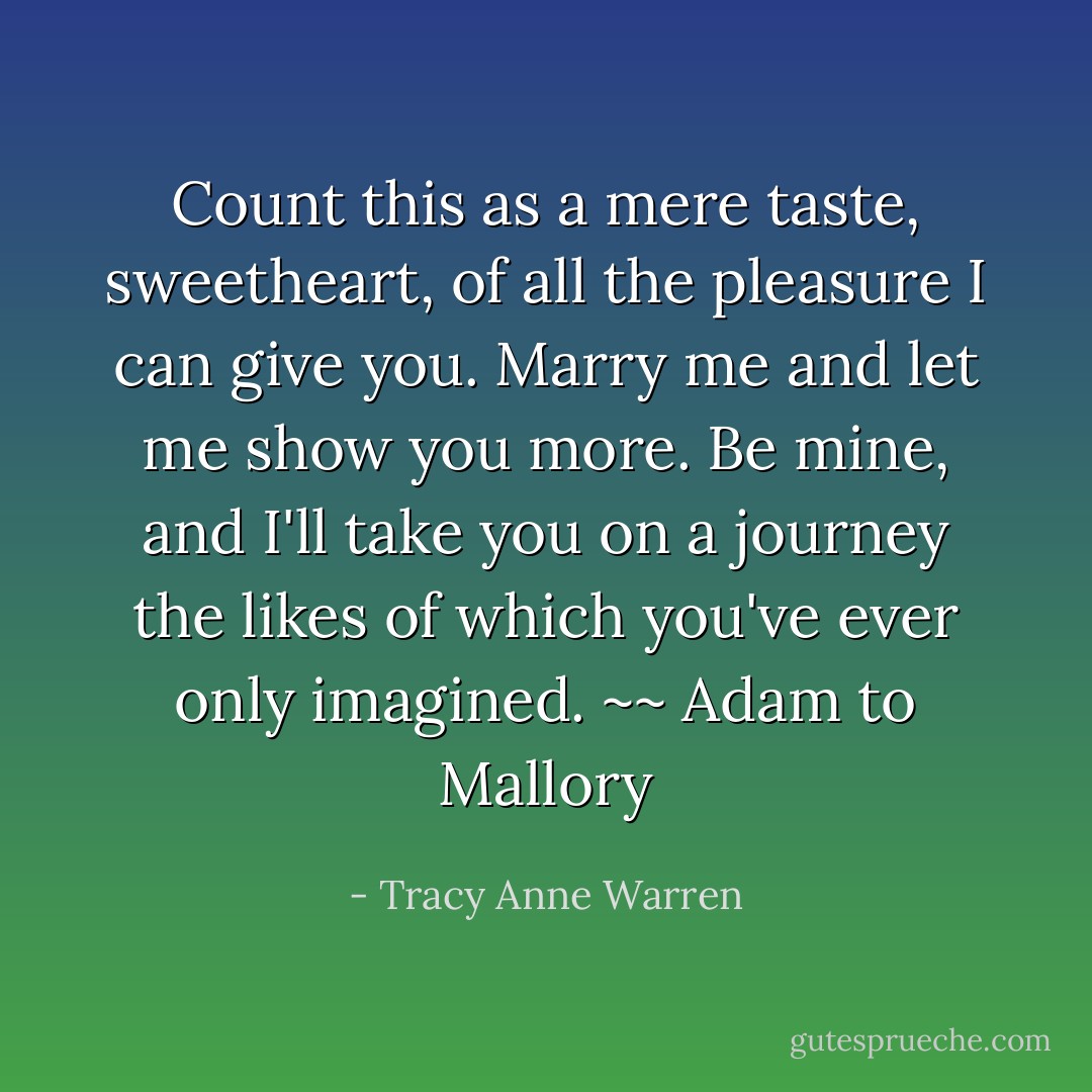 Count this as a mere taste, sweetheart, of all the pleasure I can give you. Marry me and let me show you more. Be mine, and I'll take you on a journey the likes of which you've ever only imagined. ~~ Adam to Mallory - Tracy Anne Warren