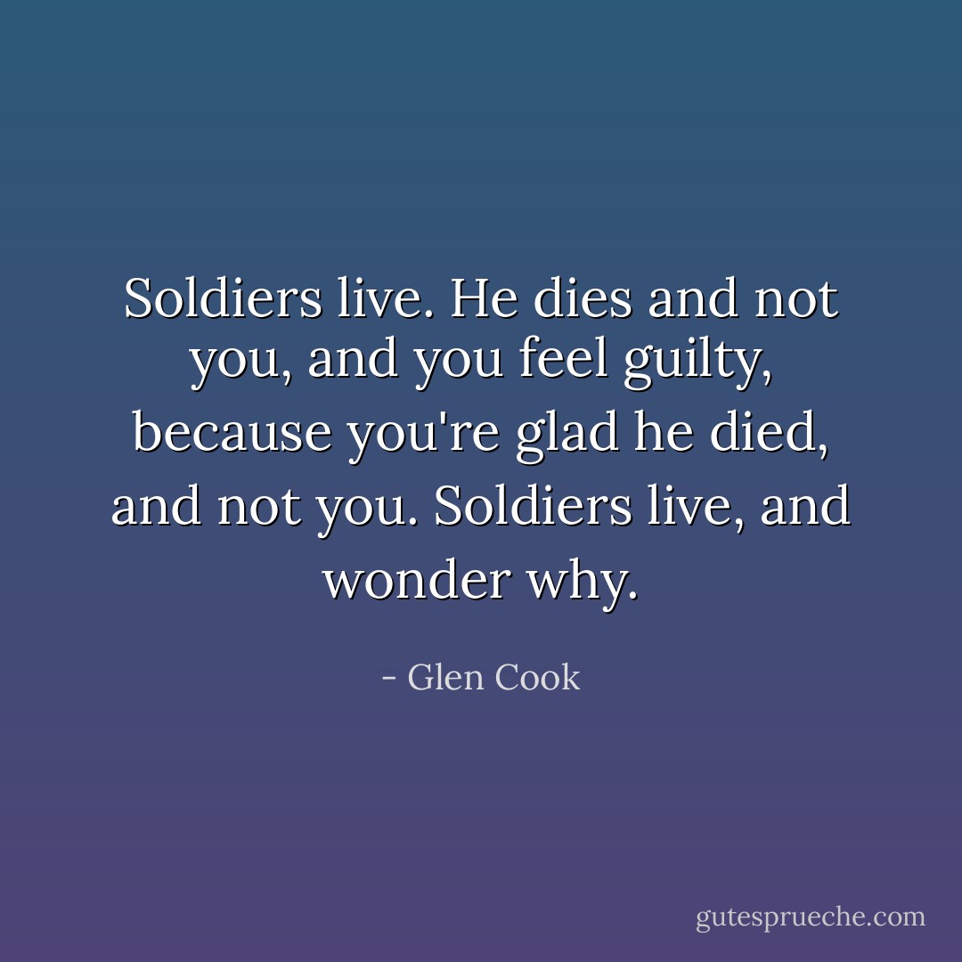 Soldiers live. He dies and not you, and you feel guilty, because you're glad he died, and not you. Soldiers live, and wonder why. - Glen Cook