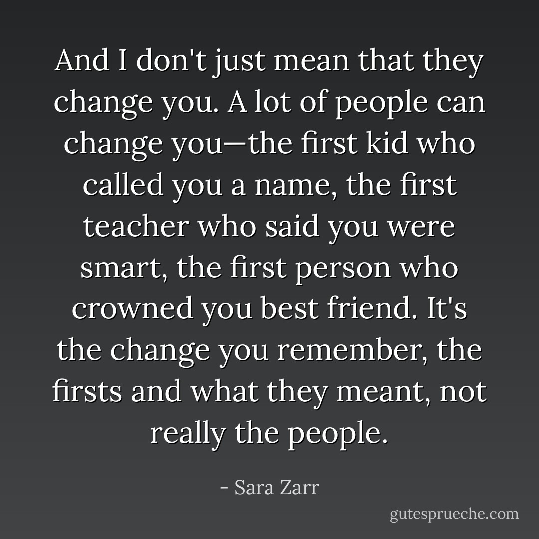 And I don't just mean that they change you. A lot of people can change you—the first kid who called you a name, the first teacher who said you were smart, the first person who crowned you best friend. It's the change you remember, the firsts and what they meant, not really the people. - Sara Zarr
