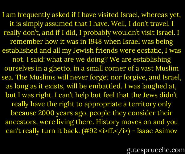I am frequently asked if I have visited Israel, whereas yet, it is simply assumed that I have. Well, I don’t travel. I really don’t, and if I did, I probably wouldn’t visit Israel. I remember how it was in 1948 when Israel was being established and all my Jewish friends were ecstatic, I was not. I said: what are we doing? We are establishing ourselves in a ghetto, in a small corner of a vast Muslim sea. The Muslims will never forget nor forgive, and Israel, as long as it exists, will be embattled. I was laughed at, but I was right. I can’t help but feel that the Jews didn’t really have the right to appropriate a territory only because 2000 years ago, people they consider their ancestors, were living there. History moves on and you can’t really turn it back. (#92 <i>ff.</i>) - Isaac Asimov