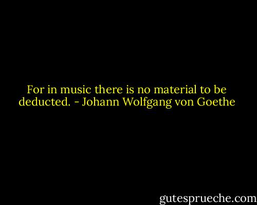 For in music there is no material to be deducted. - Johann Wolfgang von Goethe
