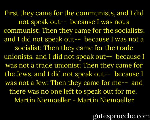 First they came for the communists, and I did not speak out--<br /> because I was not a communist;<br />Then they came for the socialists, and I did not speak out--<br /> because I was not a socialist;<br />Then they came for the trade unionists, and I did not speak out--<br /> because I was not a trade unionist;<br />Then they came for the Jews, and I did not speak out--<br /> because I was not a Jew;<br />Then they came for me--<br /> and there was no one left to speak out for me.<br /><br />Martin Niemoeller - Martin Niemoeller