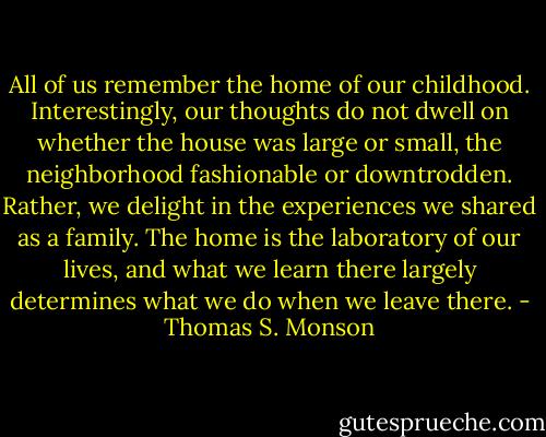 All of us remember the home of our childhood. Interestingly, our thoughts do not dwell on whether the house was large or small, the neighborhood fashionable or downtrodden. Rather, we delight in the experiences we shared as a family. The home is the laboratory of our lives, and what we learn there largely determines what we do when we leave there. - Thomas S. Monson