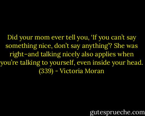 Did your mom ever tell you, ‘If you can’t say something nice, don’t say anything’? She was right–and talking nicely also applies when you’re talking to yourself, even inside your head. (339) - Victoria Moran
