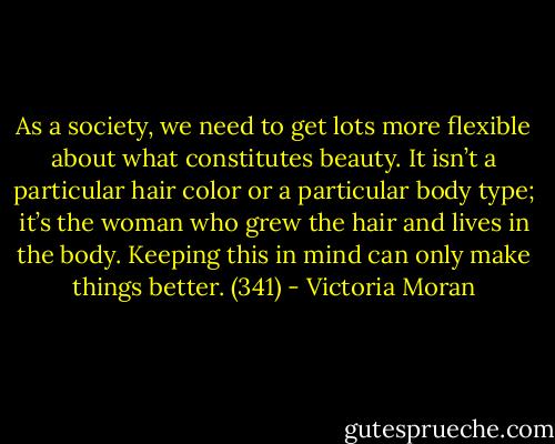 As a society, we need to get lots more flexible about what constitutes beauty. It isn’t a particular hair color or a particular body type; it’s the woman who grew the hair and lives in the body. Keeping this in mind can only make things better. (341) - Victoria Moran