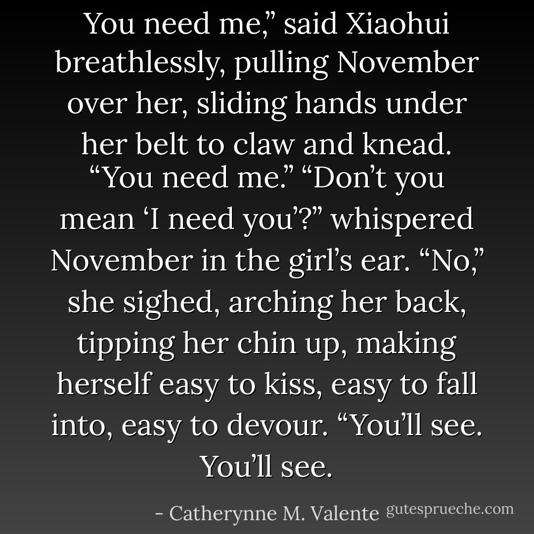 You need me,” said Xiaohui breathlessly, pulling November over her, sliding hands under her belt to claw and knead. “You need me.”<br />“Don’t you mean ‘I need you’?” whispered November in the girl’s ear.<br />“No,” she sighed, arching her back, tipping her chin up, making herself easy to kiss, easy to fall into, easy to devour. “You’ll see. You’ll see. - Catherynne M. Valente