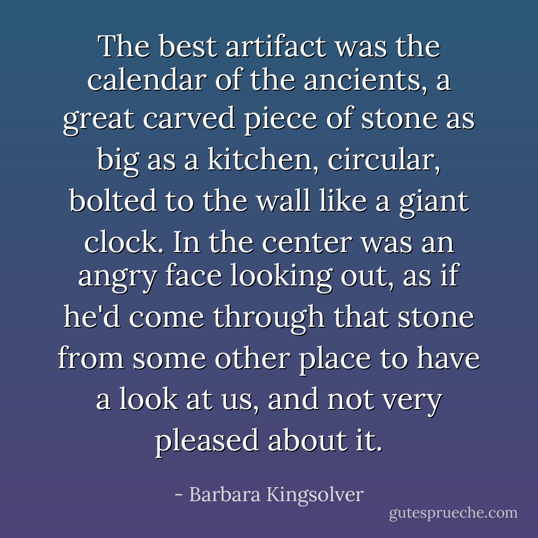 The best artifact was the calendar of the ancients, a great carved piece of stone as big as a kitchen, circular, bolted to the wall like a giant clock. In the center was an angry face looking out, as if he'd come through that stone from some other place to have a look at us, and not very pleased about it. - Barbara Kingsolver