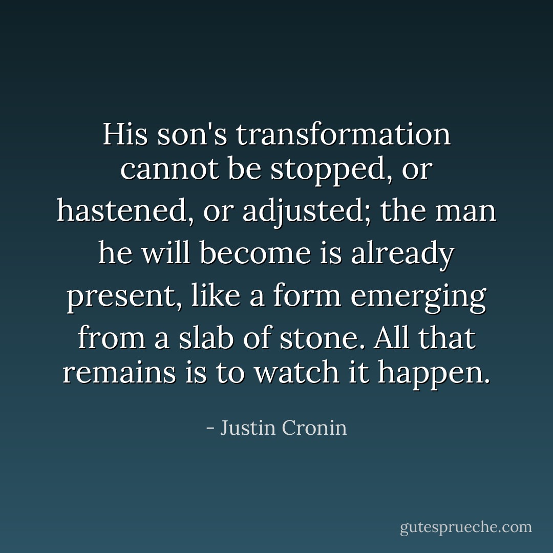 His son's transformation cannot be stopped, or hastened, or adjusted; the man he will become is already present, like a form emerging from a slab of stone. All that remains is to watch it happen. - Justin Cronin