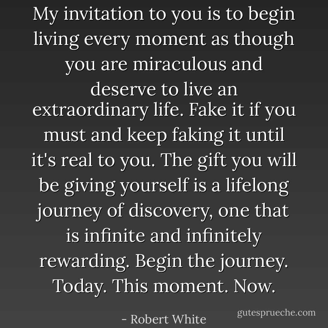 My invitation to you is to begin living every moment as though you are miraculous and deserve to live an extraordinary life. Fake it if you must and keep faking it until it's real to you. The gift you will be giving yourself is a lifelong journey of discovery, one that is infinite and infinitely rewarding. Begin the journey. Today. This moment. Now. - Robert White