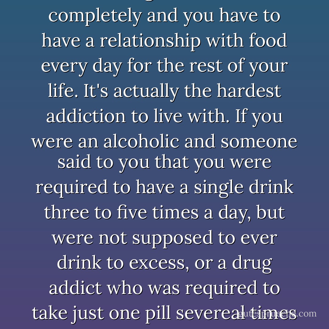 Being a compulsive overeater is no different from being an alcoholic or drug addict. The only difference is that you can avoid drugs and alcohol completely and you have to have a relationship with food every day for the rest of your life. It's actually the hardest addiction to live with. If you were an alcoholic and someone said to you that you were required to have a single drink three to five times a day, but were not supposed to ever drink to excess, or a drug addict who was required to take just one pill severeal times a day every day, but you're not supposed to ever take more than that...no one would ever make it through rehab. - Stacey Ballis