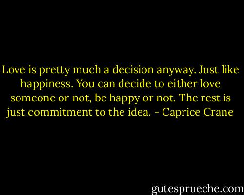 Love is pretty much a decision anyway. Just like happiness. You can decide to either love someone or not, be happy or not. The rest is just commitment to the idea. - Caprice Crane