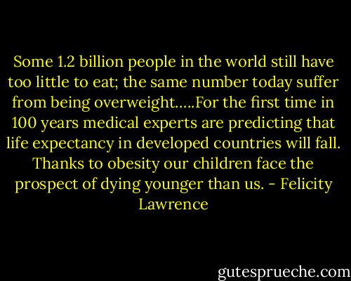 Some 1.2 billion people in the world still have too little to eat; the same number today suffer from being overweight…..For the first time in 100 years medical experts are predicting that life expectancy in developed countries will fall. Thanks to obesity our children face the prospect of dying younger than us. - Felicity Lawrence