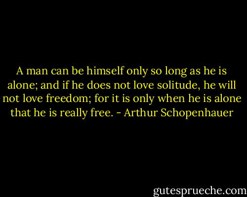 A man can be himself only so long as he is alone; and if he does not love solitude, he will not love freedom; for it is only when he is alone that he is really free. - Arthur Schopenhauer