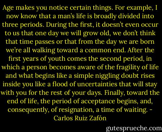 Age makes you notice certain things. For example, I now know that a man’s life is broadly divided into three periods. During the first, it doesn’t even occur to us that one day we will grow old, we don’t think that time passes or that from the day we are born we’re all walking toward a common end. After the first years of youth comes the second period, in which a person becomes aware of the fragility of life and what begins like a simple niggling doubt rises inside you like a flood of uncertainties that will stay with you for the rest of your days. Finally, toward the end of life, the period of acceptance begins, and, consequently, of resignation, a time of waiting. - Carlos Ruiz Zafón