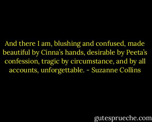 And there I am, blushing and confused, made beautiful by Cinna’s hands, desirable by Peeta’s confession, tragic by circumstance, and by all accounts, unforgettable. - Suzanne Collins