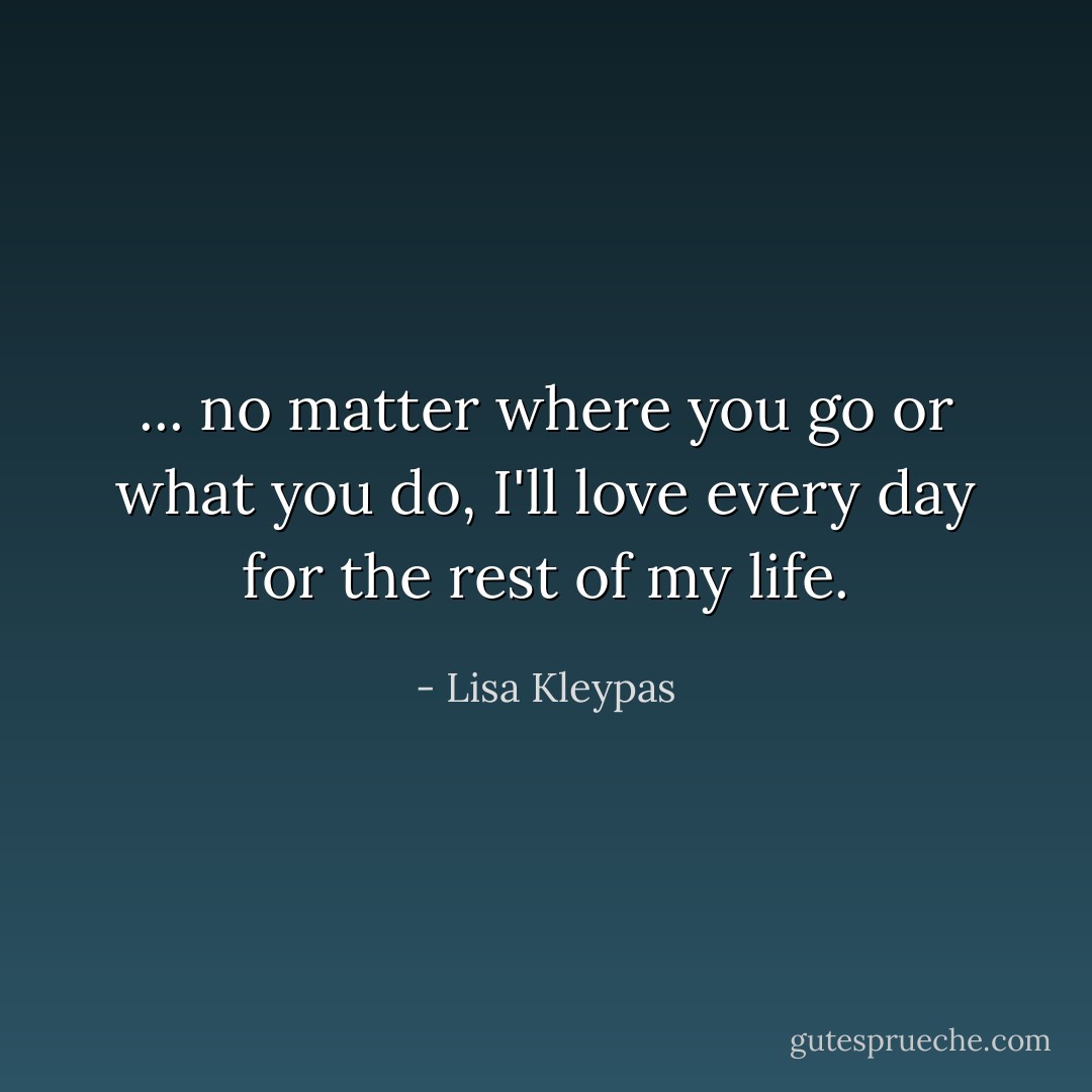 ... no matter where you go or what you do, I'll love every day for the rest of my life. - Lisa Kleypas