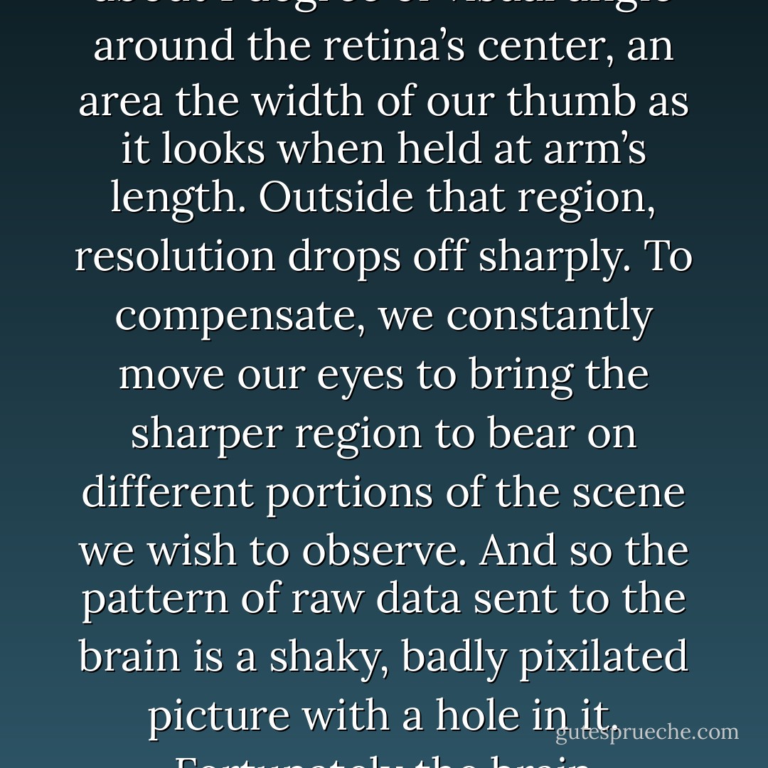Perception requires imagination because the data people encounter in their lives are never complete and always equivocal. For example, most people consider that the greatest evidence of an event one can obtain is to see it with their own eyes, and in a court of law little is held in more esteem than eyewitness testimony. Yet if you asked to display for a court a video of the same quality as the unprocessed data catptured on the retina of a human eye, the judge might wonder what you were tryig to put over. For one thing, the view will have a blind spot where the optic nerve attaches to the retina. Moreover, the only part of our field of vision with good resolution is a narrow area of about 1 degree of visual angle around the retina’s center, an area the width of our thumb as it looks when held at arm’s length. Outside that region, resolution drops off sharply. To compensate, we constantly move our eyes to bring the sharper region to bear on different portions of the scene we wish to observe. And so the pattern of raw data sent to the brain is a shaky, badly pixilated picture with a hole in it. Fortunately the brain processes the data, combining input from both eyes, filling in gaps on the assumption that the visual properties of neighboring locations are similar and interpolating. The result - at least until age, injury, disease, or an excess of mai tais takes its toll - is a happy human being suffering from the compelling illusion that his or her vision is sharp and clear.<br /><br />We also use our imagination and take shortcuts to fill gaps in patterns of nonvisual data. As with visual input, we draw conclusions and make judgments based on uncertain and incomplete information, and we conclude, when we are done analyzing the patterns, that out “picture” is clear and accurate. But is it? - Leonard Mlodinow