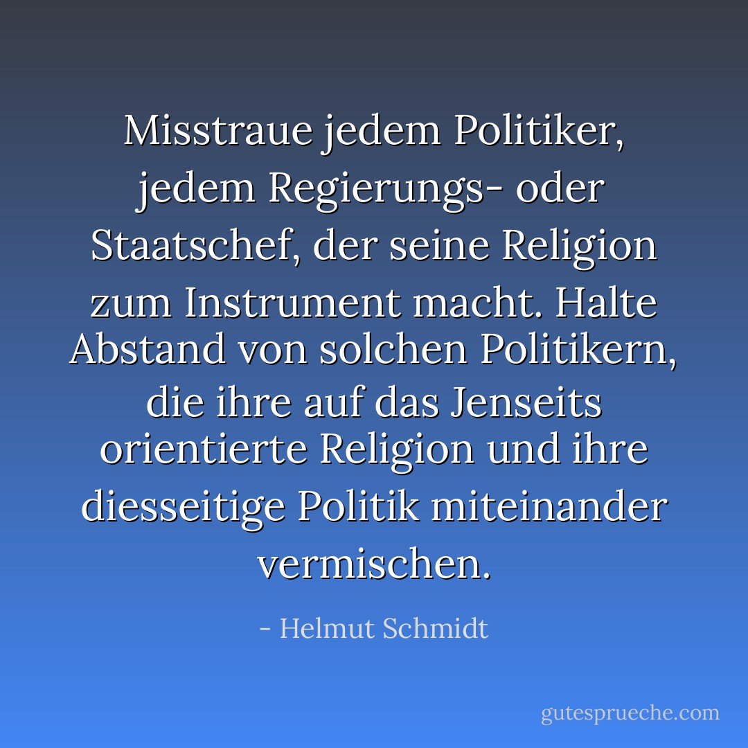 Misstraue jedem Politiker, jedem Regierungs- oder Staatschef, der seine Religion zum Instrument macht. Halte Abstand von solchen Politikern, die ihre auf das Jenseits orientierte Religion und ihre diesseitige Politik miteinander vermischen. - Helmut Schmidt