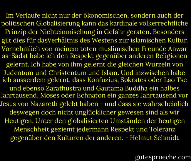 Im Verlaufe nicht nur der ökonomischen, sondern auch der politischen Globalisierung kann das kardinale völkerrechtliche Prinzip der Nichteinmischung in Gefahr geraten. Besonders gilt dies für dasVerhältnis des Westens zur islamischen Kultur. Vornehmlich von meinem toten muslimischen Freunde Anwar as-Sadat habe ich den Respekt gegenüber anderen Religionen gelernt. Ich habe von ihm gelernt die gleichen Wurzeln von Judentum und Christentum und Islam. Und inzwischen habe ich ausserdem gelernt, dass Konfuzius, Sokrates oder Lao Tse und ebenso Zarathustra und Gautama Buddha ein halbes Jahrtausend, Moses oder Echnaton ein ganzes Jahrtausend vor Jesus von Nazareth gelebt haben - und dass sie wahrscheinlich deswegen doch nicht unglücklicher gewesen sind als wir Heutigen. Unter den globalisierten Umständen der heutigen Menschheit geziemt jedermann Respekt und Toleranz gegenüber den Kulturen der anderen. - Helmut Schmidt