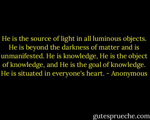 He is the source of light in all luminous objects. He is beyond the darkness of matter and is unmanifested. He is knowledge, He is the object of knowledge, and He is the goal of knowledge. He is situated in everyone's heart. - Anonymous