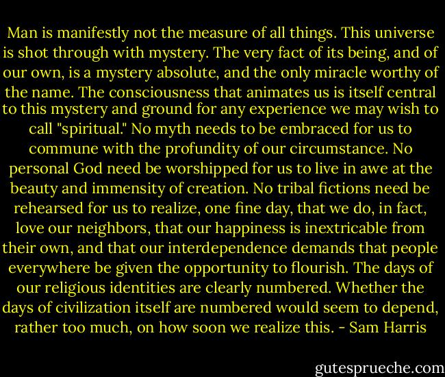 Man is manifestly not the measure of all things. This universe is shot through with mystery. The very fact of its being, and of our own, is a mystery absolute, and the only miracle worthy of the name. The consciousness that animates us is itself central to this mystery and ground for any experience we may wish to call "spiritual." No myth needs to be embraced for us to commune with the profundity of our circumstance. No personal God need be worshipped for us to live in awe at the beauty and immensity of creation. No tribal fictions need be rehearsed for us to realize, one fine day, that we do, in fact, love our neighbors, that our happiness is inextricable from their own, and that our interdependence demands that people everywhere be given the opportunity to flourish. The days of our religious identities are clearly numbered. Whether the days of civilization itself are numbered would seem to depend, rather too much, on how soon we realize this. - Sam Harris