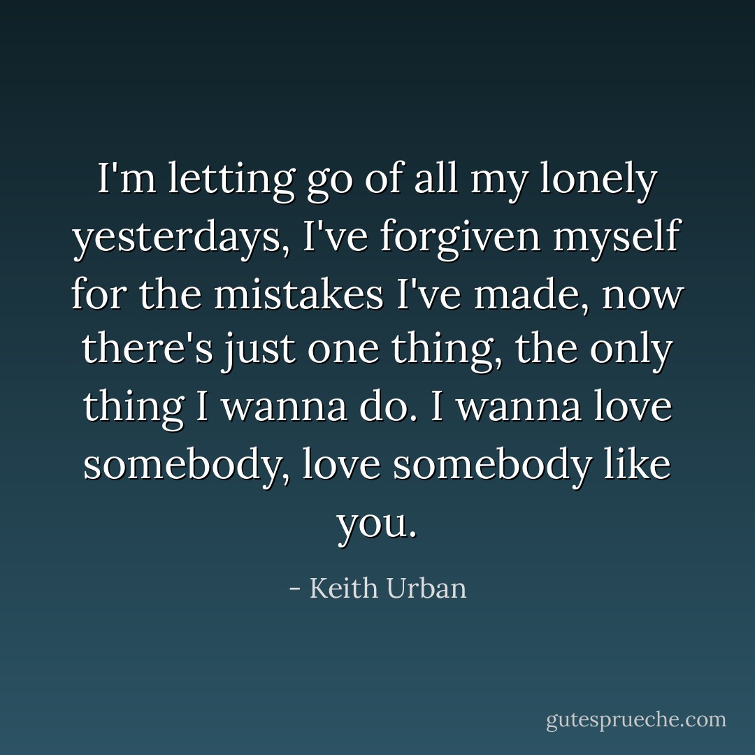 I'm letting go of all my lonely yesterdays, I've forgiven myself for the mistakes I've made, now there's just one thing, the only thing I wanna do. I wanna love somebody, love somebody like you. - Keith Urban