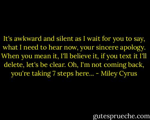 It's awkward and silent as I wait for you to say, what I need to hear now, your sincere apology. When you mean it, I'll believe it, if you text it I'll delete, let's be clear. Oh, I'm not coming back, you're taking 7 steps here... - Miley Cyrus
