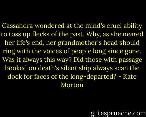 Cassandra wondered at the mind's cruel ability to toss up flecks of the past. Why, as she neared her life's end, her grandmother's head should ring with the voices of people long since gone. Was it always this way? Did those with passage booked on death's silent ship always scan the dock for faces of the long-departed? - Kate Morton
