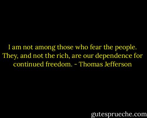 I am not among those who fear the people. They, and not the rich, are our dependence for continued freedom. - Thomas Jefferson