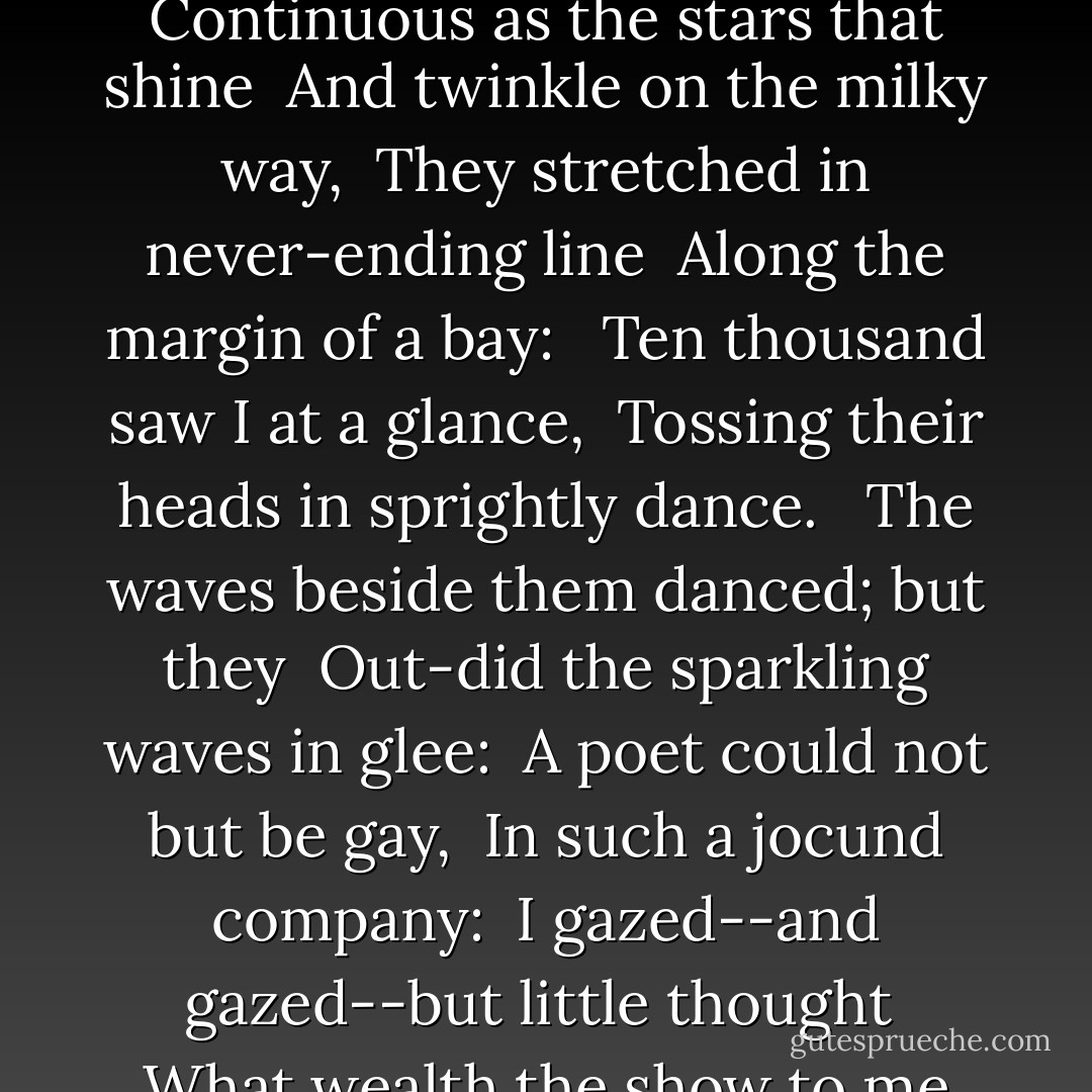 <b>I Wandered Lonely as a Cloud</b><br /><br />I wandered lonely as a cloud<br /> That floats on high o'er vales and hills,<br /> When all at once I saw a crowd,<br /> A host, of golden daffodils;<br /> Beside the lake, beneath the trees,<br /> Fluttering and dancing in the breeze.<br /><br /> Continuous as the stars that shine<br /> And twinkle on the milky way,<br /> They stretched in never-ending line<br /> Along the margin of a bay: <br /> Ten thousand saw I at a glance,<br /> Tossing their heads in sprightly dance.<br /><br /> The waves beside them danced; but they<br /> Out-did the sparkling waves in glee:<br /> A poet could not but be gay,<br /> In such a jocund company:<br /> I gazed--and gazed--but little thought<br /> What wealth the show to me had brought:<br /><br /> For oft, when on my couch I lie<br /> In vacant or in pensive mood, <br /> They flash upon that inward eye<br /> Which is the bliss of solitude;<br /> And then my heart with pleasure fills,<br /> And dances with the daffodils. - William Wordsworth