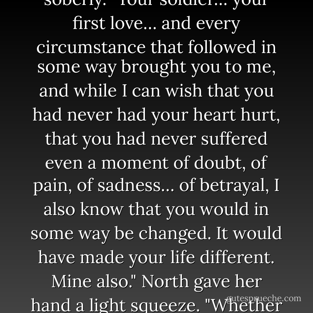 He chuckled. "I cannot speak for other men, but I want the woman who stumbles over a word like virgin and can say whore without raising a blush." His smile faded and he spoke soberly. "Your soldier… your first love… and every circumstance that followed in some way brought you to me, and while I can wish that you had never had your heart hurt, that you had never suffered even a moment of doubt, of pain, of sadness… of betrayal, I also know that you would in some way be changed. It would have made your life different. Mine also." North gave her hand a light squeeze. "Whether we are shaped by the circumstances of our lives, or by our perceptions of them, I still find I very much admire the shape you have become. - Jo Goodman