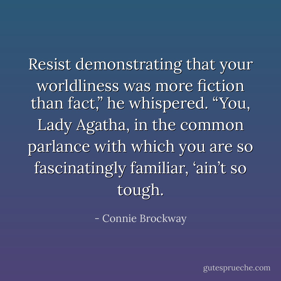 Resist demonstrating that your worldliness was more fiction than fact,” he whispered. “You, Lady Agatha, in the common parlance with which you are so fascinatingly familiar, ‘ain’t so tough. - Connie Brockway