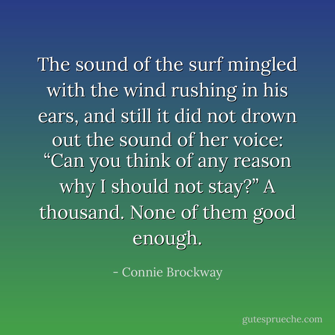 The sound of the surf mingled with the wind rushing in his ears, and still it did not drown out the sound of her voice: “Can you think of any reason why I should not stay?”<br />A thousand. None of them good enough. - Connie Brockway