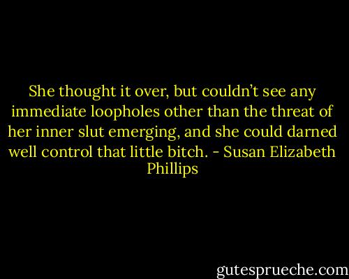 She thought it over, but couldn’t see any immediate loopholes other than the threat of her inner slut emerging, and she could darned well control that little bitch. - Susan Elizabeth Phillips