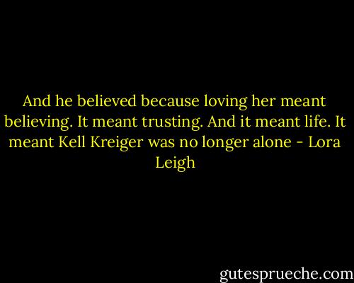 And he believed because loving her meant believing. It meant trusting. And it meant life. It meant Kell Kreiger was no longer alone - Lora Leigh