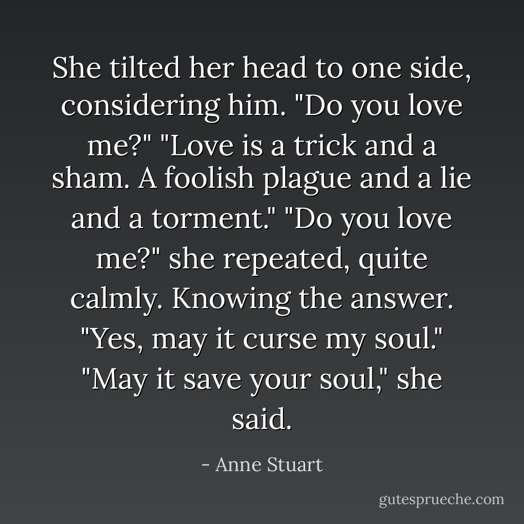 She tilted her head to one side, considering him. "Do you love me?"<br />"Love is a trick and a sham. A foolish plague and a lie and a torment."<br />"Do you love me?" she repeated, quite calmly. Knowing the answer.<br />"Yes, may it curse my soul."<br />"May it save your soul," she said. - Anne Stuart