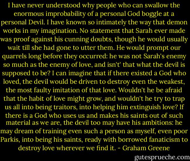I have never understood why people who can swallow the enormous improbability of a personal God boggle at a personal Devil. I have known so intimately the way that demon works in my imagination. No statement that Sarah ever made was proof against his cunning doubts, though he would usually wait till she had gone to utter them. He would prompt our quarrels long before they occurred: he was not Sarah's enemy so much as the enemy of love, and isn't' that what the devil is supposed to be? I can imagine that if there existed a God who loved, the devil would be driven to destroy even the weakest, the most faulty imitation of that love. Wouldn't he be afraid that the habit of love might grow, and wouldn't he try to trap us all into being traitors, into helping him extinguish love? If there is a God who uses us and makes his saints out of such material as we are, the devil too may have his ambitions: he may dream of training even such a person as myself, even poor Parkis, into being his saints, ready with borrowed fanaticism to destroy love wherever we find it. - Graham Greene