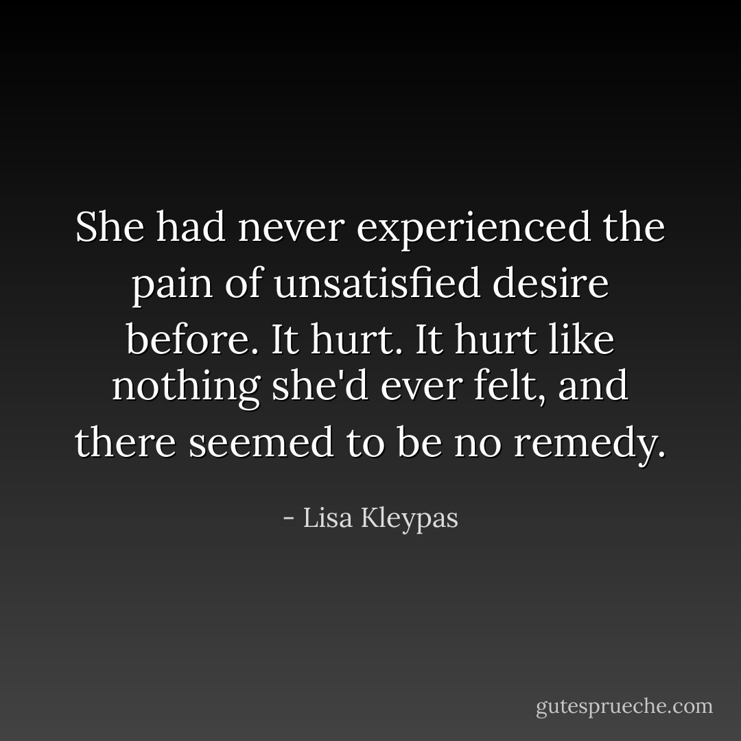 She had never experienced the pain of unsatisfied desire before. It hurt. It hurt like nothing she'd ever felt, and there seemed to be no remedy. - Lisa Kleypas