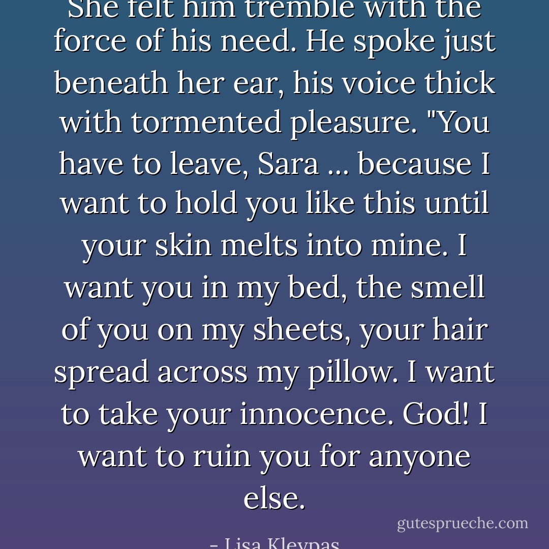 She felt him tremble with the force of his need. He spoke just beneath her ear, his voice thick with tormented pleasure. "You have to leave, Sara ... because I want to hold you like this until your skin melts into mine. I want you in my bed, the smell of you on my sheets, your hair spread across my pillow. I want to take your innocence. God! I want to ruin you for anyone else. - Lisa Kleypas