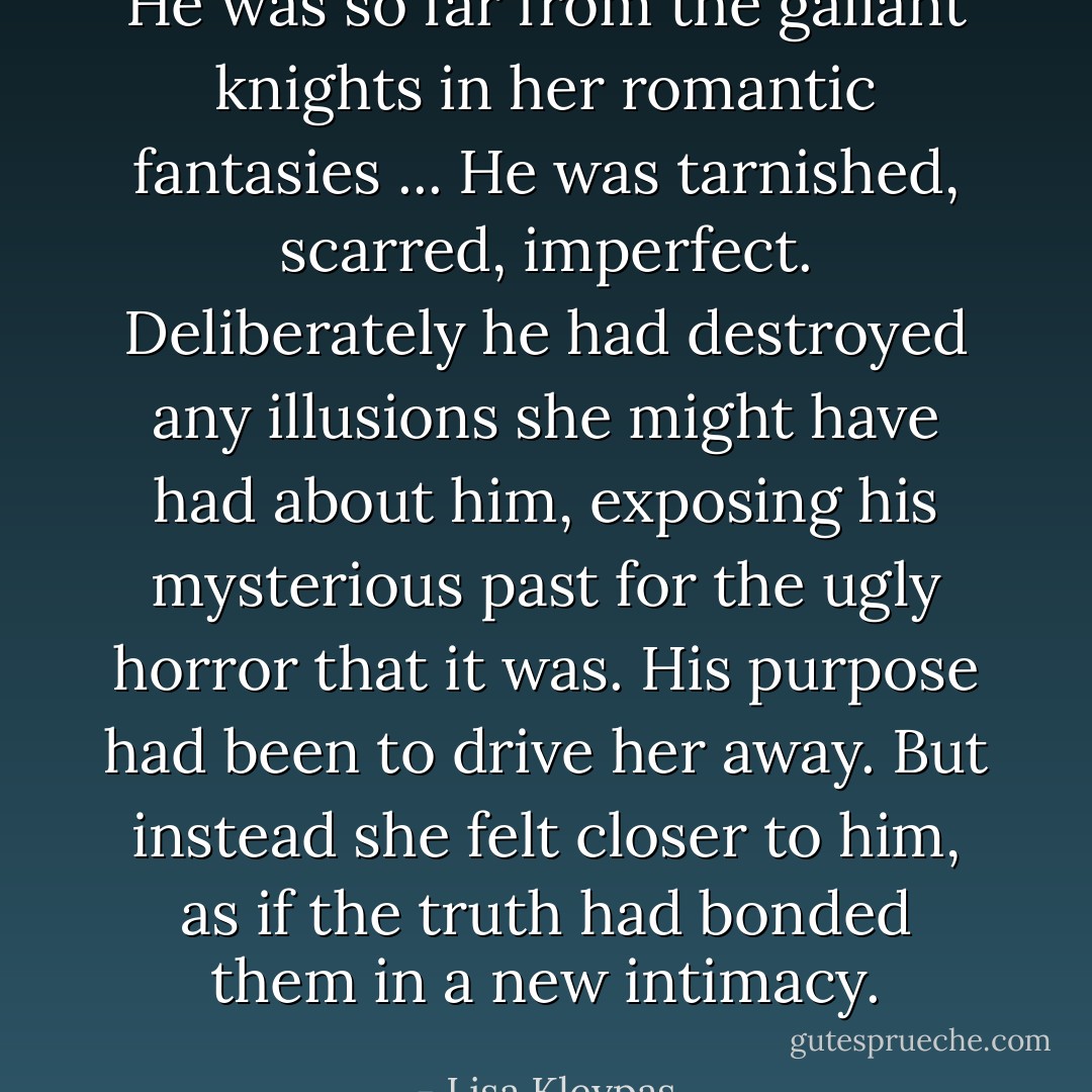 He was so far from the gallant knights in her romantic fantasies ... He was tarnished, scarred, imperfect.<br />Deliberately he had destroyed any illusions she might have had about him, exposing his mysterious past for the ugly horror that it was. His purpose had been to drive her away. But instead she felt closer to him, as if the truth had bonded them in a new intimacy. - Lisa Kleypas