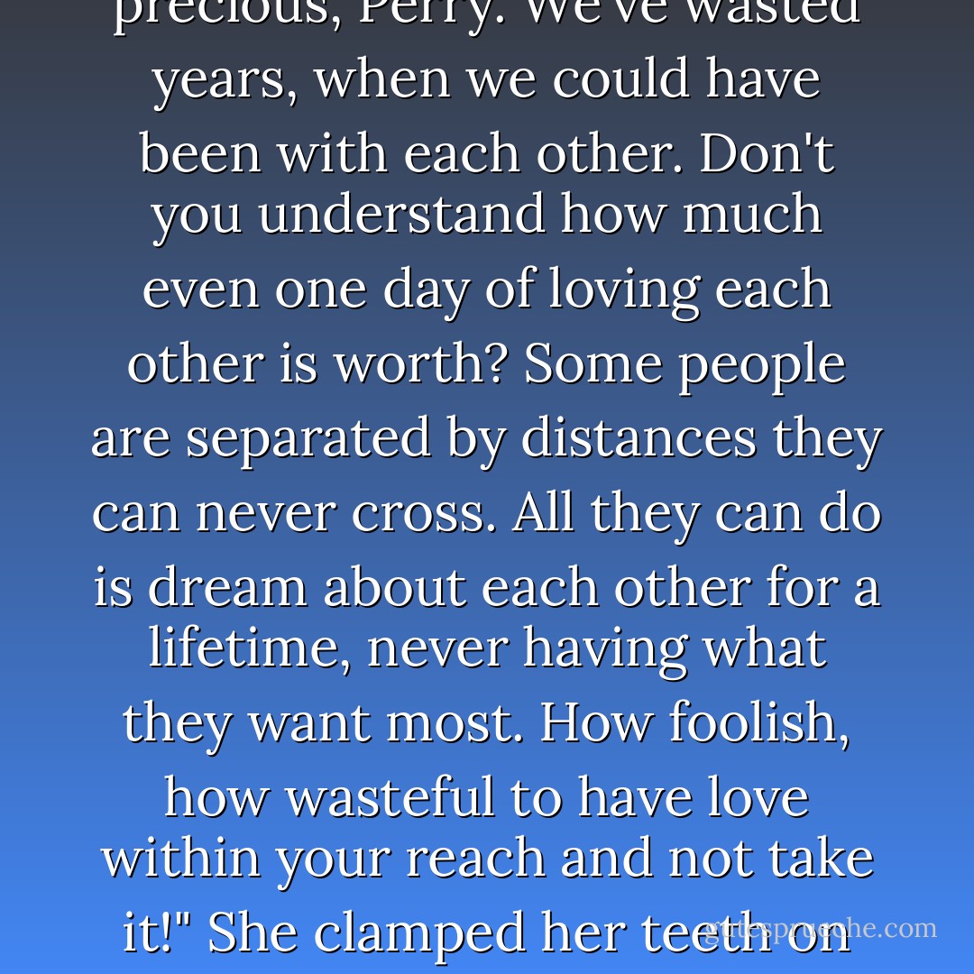 You've always asked me to wait, as if we had time in abundance. But time is too precious, Perry. We've wasted years, when we could have been with each other. Don't you understand how much even one day of loving each other is worth? Some people are separated by distances they can never cross. All they can do is dream about each other for a lifetime, never having what they want most. How foolish, how wasteful to have love within your reach and not take it!" She clamped her teeth on her trembling bottom lip to steady herself - Lisa Kleypas