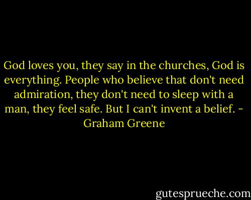 God loves you, they say in the churches, God is everything. People who believe that don't need admiration, they don't need to sleep with a man, they feel safe. But I can't invent a belief. - Graham Greene