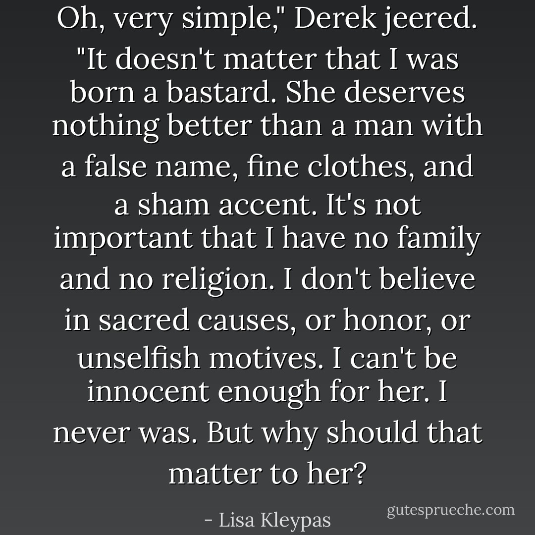 Oh, very simple," Derek jeered. "It doesn't matter that I was born a bastard. She deserves nothing better than a man with a false name, fine clothes, and a sham accent. It's not important that I have no family and no religion. I don't believe in sacred causes, or honor, or unselfish motives. I can't be innocent enough for her. I never was. But why should that matter to her? - Lisa Kleypas
